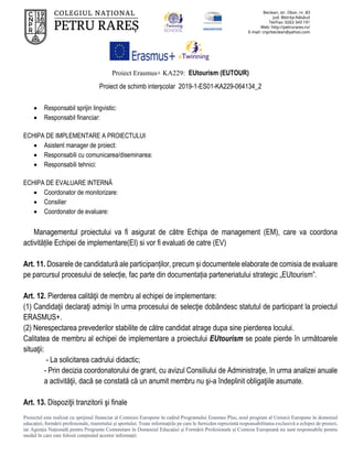 Proiect Erasmus+ KA229: EUtourism (EUTOUR)
Proiect de schimb interșcolar 2019-1-ES01-KA229-064134_2
Proiectul este realizat cu sprijinul financiar al Comisiei Europene în cadrul Programului Erasmus Plus, noul program al Uniunii Europene în domeniul
educației, formării profesionale, tineretului și sportului. Toate informaţiile pe care le furnizăm reprezintă responsabilitatea exclusivă a echipei de proiect,
iar Agenţia Naţională pentru Programe Comunitare în Domeniul Educaţiei şi Formării Profesionale şi Comisia Europeană nu sunt responsabile pentru
modul în care este folosit conţinutul acestor informaţii.
 Responsabil sprijin lingvistic:
 Responsabil financiar:
ECHIPA DE IMPLEMENTARE A PROIECTULUI
 Asistent manager de proiect:
 Responsabili cu comunicarea/diseminarea:
 Responsabili tehnici:
ECHIPA DE EVALUARE INTERNĂ
 Coordonator de monitorizare:
 Consilier
 Coordonator de evaluare:
Managementul proiectului va fi asigurat de către Echipa de management (EM), care va coordona
activitățile Echipei de implementare(EI) si vor fi evaluati de catre (EV)
Art. 11. Dosarele de candidatură ale participanților, precum și documentele elaborate de comisia de evaluare
pe parcursul procesului de selecție, fac parte din documentația parteneriatului strategic „EUtourism”.
Art. 12. Pierderea calităţii de membru al echipei de implementare:
(1) Candidaţii declaraţi admişi în urma procesului de selecţie dobândesc statutul de participant la proiectul
ERASMUS+.
(2) Nerespectarea prevederilor stabilite de către candidat atrage dupa sine pierderea locului.
Calitatea de membru al echipei de implementare a proiectului EUtourism se poate pierde în următoarele
situaţii:
- La solicitarea cadrului didactic;
- Prin decizia coordonatorului de grant, cu avizul Consiliului de Administraţie, în urma analizei anuale
a activităţii, dacă se constată că un anumit membru nu şi-a îndeplinit obligaţiile asumate.
Art. 13. Dispoziţii tranzitorii şi finale
 