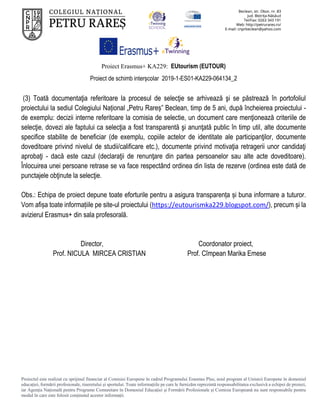Proiect Erasmus+ KA229: EUtourism (EUTOUR)
Proiect de schimb interșcolar 2019-1-ES01-KA229-064134_2
Proiectul este realizat cu sprijinul financiar al Comisiei Europene în cadrul Programului Erasmus Plus, noul program al Uniunii Europene în domeniul
educației, formării profesionale, tineretului și sportului. Toate informaţiile pe care le furnizăm reprezintă responsabilitatea exclusivă a echipei de proiect,
iar Agenţia Naţională pentru Programe Comunitare în Domeniul Educaţiei şi Formării Profesionale şi Comisia Europeană nu sunt responsabile pentru
modul în care este folosit conţinutul acestor informaţii.
(3) Toată documentaţia referitoare la procesul de selecţie se arhivează şi se păstrează în portofoliul
proiectului la sediul Colegiului Național „Petru Rareș” Beclean, timp de 5 ani, după încheierea proiectului -
de exemplu: decizii interne referitoare la comisia de selectie, un document care menţionează criteriile de
selecţie, dovezi ale faptului ca selecţia a fost transparentă şi anunţată public în timp util, alte documente
specifice stabilite de beneficiar (de exemplu, copiile actelor de identitate ale participanţilor, documente
doveditoare privind nivelul de studii/calificare etc.), documente privind motivaţia retragerii unor candidaţi
aprobaţi - dacă este cazul (declaraţii de renunţare din partea persoanelor sau alte acte doveditoare).
Înlocuirea unei persoane retrase se va face respectând ordinea din lista de rezerve (ordinea este dată de
punctajele obţinute la selecţie.
Obs.: Echipa de proiect depune toate eforturile pentru a asigura transparența și buna informare a tuturor.
Vom afișa toate informațiile pe site-ul proiectului (https://eutourismka229.blogspot.com/), precum și la
avizierul Erasmus+ din sala profesorală.
Director, Coordonator proiect,
Prof. NICULA MIRCEA CRISTIAN Prof. Cîmpean Marika Emese
 
