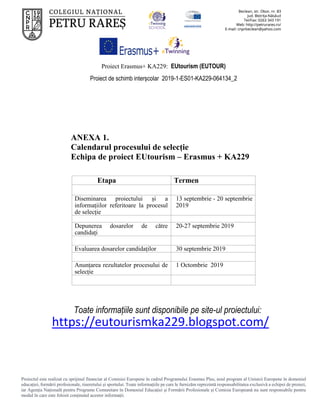 Proiect Erasmus+ KA229: EUtourism (EUTOUR)
Proiect de schimb interșcolar 2019-1-ES01-KA229-064134_2
Proiectul este realizat cu sprijinul financiar al Comisiei Europene în cadrul Programului Erasmus Plus, noul program al Uniunii Europene în domeniul
educației, formării profesionale, tineretului și sportului. Toate informaţiile pe care le furnizăm reprezintă responsabilitatea exclusivă a echipei de proiect,
iar Agenţia Naţională pentru Programe Comunitare în Domeniul Educaţiei şi Formării Profesionale şi Comisia Europeană nu sunt responsabile pentru
modul în care este folosit conţinutul acestor informaţii.
ANEXA 1.
Calendarul procesului de selecție
Echipa de proiect EUtourism – Erasmus + KA229
Etapa Termen
Diseminarea proiectului și a
informațiilor referitoare la procesul
de selecție
13 septembrie - 20 septembrie
2019
Depunerea dosarelor de către
candidați
20-27 septembrie 2019
Evaluarea dosarelor candidaților 30 septembrie 2019
Anunțarea rezultatelor procesului de
selecție
1 Octombrie 2019
Toate informațiile sunt disponibile pe site-ul proiectului:
https://eutourismka229.blogspot.com/
 