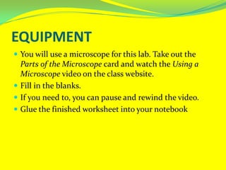 EquipmentYou will use a microscope for this lab. Take out the Parts of the Microscope card and watch the Using a Microscope video on the class website. Fill in the blanks. If you need to, you can pause and rewind the video.Glue the finished worksheet into your notebook