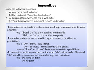 Imperatives
Study the following sentences.
1. A. You press the stop button.
   B. Dian told Andi, “Press the stop button.”
2. A. You plug the power cord into a wall outlet.
   B. “Plug the power cord into a wall outlet,” said mother.

 •Imperatives or imperative sentences are used to give command or to make
 a request.
          e.g. : “Stand Up,” said the teacher. (command)
                 “Help me,” asked the mother. (request)
 •Imperative sentences can be used in negative form. It functions as
 prohibition.
          e.g. : “Don’t hurry,” said father.
                  “Don’t be noisy,” the teacher told the pupils.
          we use “don’t” or “do not” before verbs to state a prohibition.
 •In imperative sentences we can use the word “do” before verbs. The word
 “do” could be persuasive, but could also express virritation.
          e.g. : Do come on time.
                 Do be quite.
 