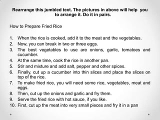Rearrange this jumbled text. The pictures in above will help you
                    to arrange it. Do it in pairs.

How to Prepare Fried Rice

1. When the rice is cooked, add it to the meat and the vegetables.
2. Now, you can break in two or three eggs.
3. The best vegetables to use are onions, garlic, tomatoes and
    cucumber.
4. At the same time, cook the rice in another pan.
5. Stir and mixture and add salt, pepper and other spices.
6. Finally, cut up a cucumber into thin slices and place the slices on
    top of the rice.
7. To make fried rice, you will need some rice, vegetables, meat and
    eggs.
8. Then, cut up the onions and garlic and fry them.
9. Serve the fried rice with hot sauce, if you like.
10. First, cut up the meat into very small pieces and fry it in a pan
 
