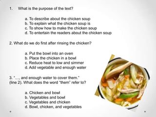 1.   What is the purpose of the text?

         a. To describe about the chicken soup
         b. To explain what the chicken soup is
         c. To show how to make the chicken soup
         d. To entertain the readers about the chicken soup

2. What do we do first after rinsing the chicken?

         a. Put the bowl into an oven
         b. Place the chicken in a bowl
         c. Reduce heat to low and simmer
         d. Add vegetable and enough water

3. “…, and enough water to cover them.”
(line 2). What does the word “them” refer to?

         a. Chicken and bowl
         b. Vegetables and bowl
         c. Vegetables and chicken
         d. Bowl, chicken, and vegetables
 