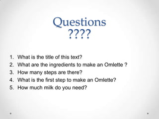Questions
                         ????
1.   What is the title of this text?
2.   What are the ingredients to make an Omlette ?
3.   How many steps are there?
4.   What is the first step to make an Omlette?
5.   How much milk do you need?
 
