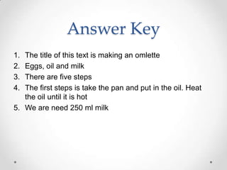 Answer Key
1. The title of this text is making an omlette
2. Eggs, oil and milk
3. There are five steps
4. The first steps is take the pan and put in the oil. Heat
   the oil until it is hot
5. We are need 250 ml milk
 