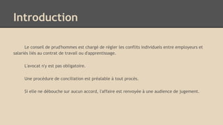 Introduction
Le conseil de prud'hommes est chargé de régler les conflits individuels entre employeurs et
salariés liés au contrat de travail ou d'apprentissage.
L'avocat n'y est pas obligatoire.
Une procédure de conciliation est préalable à tout procès.
Si elle ne débouche sur aucun accord, l'affaire est renvoyée à une audience de jugement.
 