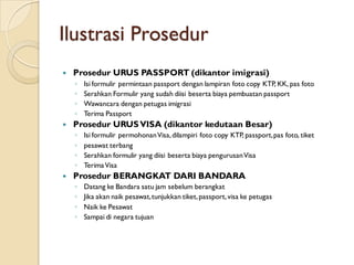 Ilustrasi Prosedur
 Prosedur URUS PASSPORT (dikantor imigrasi)
◦ Isi formulir permintaan passport dengan lampiran foto copy KTP, KK, pas foto
◦ Serahkan Formulir yang sudah diisi beserta biaya pembuatan passport
◦ Wawancara dengan petugas imigrasi
◦ Terima Passport
 Prosedur URUSVISA (dikantor kedutaan Besar)
◦ Isi formulir permohonanVisa,dilampiri foto copy KTP, passport,pas foto, tiket
◦ pesawat terbang
◦ Serahkan formulir yang diisi beserta biaya pengurusanVisa
◦ TerimaVisa
 Prosedur BERANGKAT DARI BANDARA
◦ Datang ke Bandara satu jam sebelum berangkat
◦ Jika akan naik pesawat,tunjukkan tiket,passport,visa ke petugas
◦ Naik ke Pesawat
◦ Sampai di negara tujuan
 