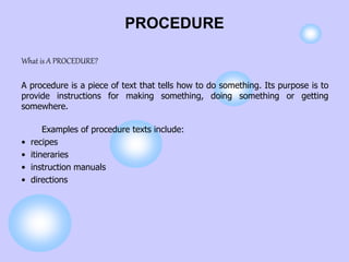 PROCEDURE
What is A PROCEDURE?
A procedure is a piece of text that tells how to do something. Its purpose is to
provide instructions for making something, doing something or getting
somewhere.
Examples of procedure texts include:
• recipes
• itineraries
• instruction manuals
• directions
 
