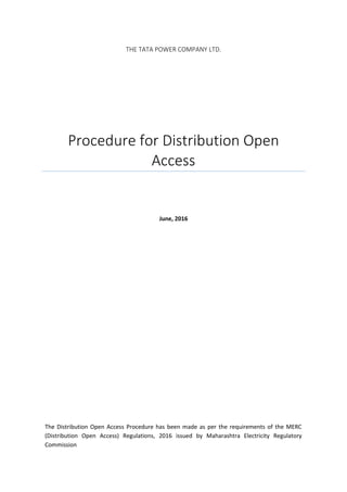 THE TATA POWER COMPANY LTD.
Procedure for Distribution Open
Access
June, 2016
The Distribution Open Access Procedure has been made as per the requirements of the MERC
(Distribution Open Access) Regulations, 2016 issued by Maharashtra Electricity Regulatory
Commission
 