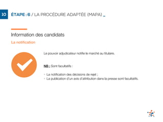 ÉTAPE : 6 / LA PROCÉDURE ADAPTÉE (MAPA) _10
Information des candidats
La notiﬁcation
Le pouvoir adjudicateur notiﬁe le marché au titulaire.
NB : Sont facultatifs :
• La notiﬁcation des décisions de rejet ;
• La publication d’un avis d’attribution dans la presse sont facultatifs.
 