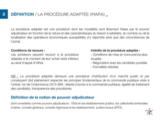 DÉFINITION / LA PROCÉDURE ADAPTÉE (MAPA) _2
La procédure adaptée est une procédure dont les modalités sont librement ﬁxées par le pouvoir
adjudicateur en fonction de la nature et des caractéristiques du besoin à satisfaire, du nombre ou de la
localisation des opérateurs économiques susceptibles d’y répondre ainsi que des circonstances de
l’achat.
Déﬁnition de la notion de pouvoir adjudicateur
Sont considérés comme pouvoirs adjudicateurs : l'État et ses établissements publics, les collectivités territoriales
(mairies, conseils généraux, conseils régionaux) et les établissements publics locaux (EPCI).
Conditions de recours :
Les acheteurs peuvent recourir à la procédure
adaptée si le montant de leur achat reste inférieur
au seuil d’appel d’offres.
Intérêts de la procédure adaptée :
- Conditions de mise en concurrence plus
souples
- Négociation avec les candidats possible
- Formalités réduites
NB : La procédure adaptée demeure une procédure d’attribution d’un marché public et par
conséquent doit pleinement respecter les principes fondamentaux de la commande publique visés à
l’article 1er de l’ordonnance 2015-899 : liberté d’accès à la commande publique, égalité de traitement
des candidats, transparence des procédures.
 