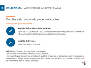 CONDITIONS / LA PROCÉDURE ADAPTÉE (MAPA) _3
Conditions de recours à la procédure adaptée
En deçà de quels montants ?
Marchés de fournitures et de services : 

Moins de 144.000 €uros HT pour l’état et ses établissements publics et 221.000 €uros
HT pour les collectivités locales et leurs établissements publics.
Marchés de travaux :
Moins de 5.548.000 €uros HT.
NB : Peuvent être exonéré de mise en concurrence :
- les marchés d’un montant inférieur à 25.000 euros HT;
- les marchés pour lesquels les formalités de publicité et de mise en concurrence sont impossibles ou
manifestement inutiles en raison notamment de l'objet du marché, de son montant ou du faible degré
de concurrence dans le secteur considéré.
 