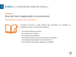 ÉTAPE : 1 / LA PROCÉDURE ADAPTÉE (MAPA) _5
Envoi de l’avis d’appel public à la concurrence
Quel délai de réception pour les offres ?
L’acheteur doit ﬁxer un délai sufﬁsant pour permettre aux candidats de
présenter une offre. Concrètement il dépend :
• du montant estimé du marché ;
• de l’urgence à le conclure ;
• de la nature des prestations ;
• de la facilité d’accès aux documents de la consultation ;
• de la nécessité éventuelle d’une visite des lieux ;
• de l’importance des pièces exigées des candidats.
 
