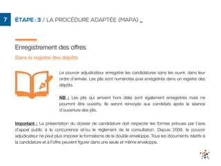 ÉTAPE : 3 / LA PROCÉDURE ADAPTÉE (MAPA) _7
Enregistrement des offres
Le pouvoir adjudicateur enregistre les candidatures sans les ouvrir, dans leur
ordre d’arrivée. Les plis sont numérotés puis enregistrés dans un registre des
dépôts.
NB : Les plis qui arrivent hors délai sont également enregistrés mais ne
pourront être ouverts. Ils seront renvoyés aux candidats après la séance
d’ouverture des plis.
Important : La présentation du dossier de candidature doit respecter les formes prévues par l’avis
d’appel public à la concurrence et/ou le règlement de la consultation. Depuis 2008, le pouvoir
adjudicateur ne peut plus imposer le formalisme de la double enveloppe. Tous les documents relatifs à
la candidature et à l’offre peuvent ﬁgurer dans une seule et même enveloppe.
Dans le registre des dépôts
 