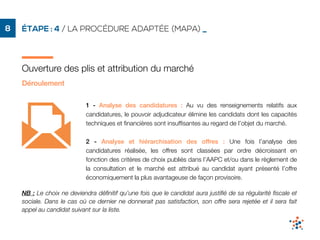 ÉTAPE : 4 / LA PROCÉDURE ADAPTÉE (MAPA) _8
Ouverture des plis et attribution du marché
1 - Analyse des candidatures : Au vu des renseignements relatifs aux
candidatures, le pouvoir adjudicateur élimine les candidats dont les capacités
techniques et ﬁnancières sont insufﬁsantes au regard de l’objet du marché.
2 - Analyse et hiérarchisation des offres : Une fois l’analyse des
candidatures réalisée, les offres sont classées par ordre décroissant en
fonction des critères de choix publiés dans l’AAPC et/ou dans le règlement de
la consultation et le marché est attribué au candidat ayant présenté l’offre
économiquement la plus avantageuse de façon provisoire.
NB : Le choix ne deviendra déﬁnitif qu’une fois que le candidat aura justiﬁé de sa régularité ﬁscale et
sociale. Dans le cas où ce dernier ne donnerait pas satisfaction, son offre sera rejetée et il sera fait
appel au candidat suivant sur la liste.
Déroulement
 