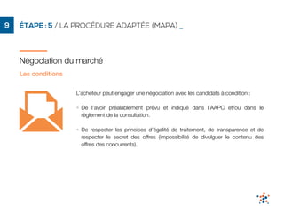 ÉTAPE : 5 / LA PROCÉDURE ADAPTÉE (MAPA) _9
Négociation du marché
Les conditions
L’acheteur peut engager une négociation avec les candidats à condition :
• De l’avoir préalablement prévu et indiqué dans l’AAPC et/ou dans le
règlement de la consultation.
• De respecter les principes d’égalité de traitement, de transparence et de
respecter le secret des offres (impossibilité de divulguer le contenu des
offres des concurrents).
 