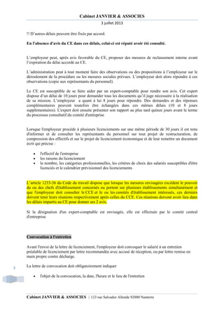 Cabinet JANVIER & ASSOCIES
3 juillet 2013
!! D’autres délais peuvent être fixés par accord.
En l'absence d'avis du CE dans ces délais, celui-ci est réputé avoir été consulté.

L’employeur peut, après avis favorable du CE, proposer des mesures de reclassement interne avant
l’expiration du délai accordé au CE.
L’administration peut à tout moment faire des observations ou des propositions à l’employeur sur le
déroulement de la procédure ou les mesures sociales prévues. L’employeur doit alors répondre à ces
observations (copie aux représentants du personnel).
Le CE est susceptible de se faire aider par un expert-comptable pour rendre son avis. Cet expert
dispose d’un délai de 10 jours pour demander tous les documents qu’il juge nécessaire à la réalisation
de sa mission. L’employeur a quant à lui 8 jours pour répondre. Des demandes et des réponses
complémentaires peuvent toutefois être échangées dans ces mêmes délais (10 et 8 jours
supplémentaires). L'expert doit ensuite présenter son rapport au plus tard quinze jours avant le terme
du processus consultatif du comité d'entreprise

Lorsque l'employeur procède à plusieurs licenciements sur une même période de 30 jours il est tenu
d'informer et de consulter les représentants du personnel sur tout projet de restructuration, de
compression des effectifs et sur le projet de licenciement économique et de leur remettre un document
écrit qui précise :
•
•
•

l'effectif de l'entreprise
les raisons du licenciement
le nombre, les catégories professionnelles, les critères de choix des salariés susceptibles d'être
licenciés et le calendrier prévisionnel des licenciements

L’article 1233-36 du Code du travail dispose que lorsque les mesures envisagées excèdent le pouvoir
du ou des chefs d'établissement concernés ou portent sur plusieurs établissements simultanément et
que l'employeur doit consulter le CCE et le ou les comités d'établissement intéressés, ces derniers
doivent tenir leurs réunions respectivement après celles du CCE. Ces réunions doivent avoir lieu dans
les délais impartis au CE pour donner ses 2 avis.
Si la désignation d'un expert-comptable est envisagée, elle est effectuée par le comité central
d'entreprise

Convocation à l'entretien
Avant l'envoi de la lettre de licenciement, l'employeur doit convoquer le salarié à un entretien
préalable de licenciement par lettre recommandée avec accusé de réception, ou par lettre remise en
main propre contre décharge.
3

La lettre de convocation doit obligatoirement indiquer
•

l'objet de la convocation, la date, l'heure et le lieu de l'entretien

Cabinet JANVIER & ASSOCIES | 123 rue Salvador Allende 92000 Nanterre

 