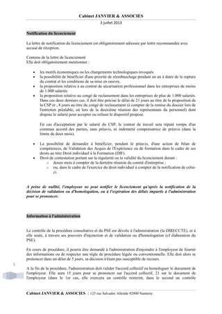 Cabinet JANVIER & ASSOCIES
3 juillet 2013
Notification du licenciement
La lettre de notification du licenciement est obligatoirement adressée par lettre recommandée avec
accusé de réception.
Contenu de la lettre de licenciement
Elle doit obligatoirement mentionner :
•
•
•
•

les motifs économiques ou les changements technologiques invoqués
la possibilité de bénéficier d'une priorité de réembauchage pendant un an à dater de la rupture
du contrat et les conditions de sa mise en oeuvre,
la proposition relative à au contrat de sécurisation professionnel dans les entreprises de moins
de 1.000 salariés
la proposition relative au congé de reclassement dans les entreprises de plus de 1.000 salariés.
Dans ces deux derniers cas, il doit être précisé le délai de 21 jours au titre de la proposition de
la CSP et , 8 jours au titre du congé de reclassement (à compter de la remise du dossier lors de
l'entretien préalable, où lors de la deuxième réunion des représentants du personnel) dont
dispose le salarié pour accepter ou refuser le dispositif proposé.
En cas d'acceptation par le salarié du CSP, le contrat de travail sera réputé rompu d'un
commun accord des parties, sans préavis, ni indemnité compensatrice de préavis (dans la
limite de deux mois).

•

•

La possibilité de demander à bénéficier, pendant le préavis, d'une action de bilan de
compétences, de Validation des Acquis de l'Expérience ou de formation dans le cadre de ses
droits au titre Droit individuel à la Formation (DIF).
Droit de contestation portant sur la régularité ou la validité du licenciement durant :
o douze mois à compter de la dernière réunion du comité d'entreprise ;
o ou, dans le cadre de l'exercice du droit individuel à compter de la notification de celuici.

A peine de nullité, l'employeur ne peut notifier le licenciement qu'après la notification de la
décision de validation ou d'homologation, ou à l'expiration des délais impartis à l'administration
pour se prononcer.

Information à l'administration

Le contrôle de la procédure consultative et du PSE est dévolu à l'administration (la DIRECCTE), et à
elle seule, à travers ses pouvoirs d'injonction et de validation ou d'homologation (cf élaboration du
PSE).
En cours de procédure, il pourra être demandé à l'administration d'enjoindre à l'employeur de fournir
des informations ou de respecter une règle de procédure légale ou conventionnelle. Elle doit alors se
prononcer dans un délai de 5 jours, sa décision n'étant pas susceptible de recours.
5
A la fin de la procédure, l'administration doit valider l'accord collectif ou homologuer le document de
l'employeur. Elle aura 15 jours pour se prononcer sur l'accord collectif, 21 sur le document de
l'employeur (dans le 1er cas, elle exercera un contrôle restreint, dans le second un contrôle

Cabinet JANVIER & ASSOCIES | 123 rue Salvador Allende 92000 Nanterre

 