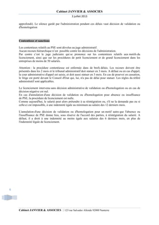 Cabinet JANVIER & ASSOCIES
3 juillet 2013
approfondi). Le silence gardé par l'administration pendant ces délais vaut décision de validation ou
d'homologation

Contentieux et sanctions
Les contentieux relatifs au PSE sont dévolus au juge administratif.
Aucun recours hiérarchique n’est possible contre les décisions de l'administration.
Par contre c’est le juge judiciaire qui se prononce sur les contentieux relatifs aux motifs du
licenciement, ainsi que sur les procédures de petit licenciement et de grand licenciement dans les
entreprises de moins de 50 salariés.
Attention : la procédure contentieuse est enfermée dans de brefs délais. Les recours doivent être
présentés dans les 2 mois et le tribunal administratif doit statuer en 3 mois. A défaut ou en cas d'appel,
la cour administrative d'appel est saisie, et doit aussi statuer en 3 mois. En cas de pourvoi en cassation,
le litige est porté devant le Conseil d'Etat qui, lui, n'a pas de délai pour statuer. Les règles du référé
administratif sont applicables.
Le licenciement intervenu sans décision administrative de validation ou d'homologation ou en cas de
décision négative est nul.
En cas d'annulation d'une décision de validation ou d'homologation pour absence ou insuffisance
de PSE, la procédure de licenciement est nulle.
Comme aujourd'hui, le salarié peut alors prétendre à sa réintégration ou, s'il ne la demande pas ou si
celle-ci est impossible, à une indemnité égale au minimum au salaire des 12 derniers mois.
L'annulation d'une décision de validation ou d'homologation pour un motif autre que l'absence ou
l'insuffisance de PSE donne lieu, sous réserve de l'accord des parties, à réintégration du salarié. A
défaut, il a droit à une indemnité au moins égale aux salaires des 6 derniers mois, en plus de
l'indemnité légale de licenciement.

6

Cabinet JANVIER & ASSOCIES | 123 rue Salvador Allende 92000 Nanterre

 