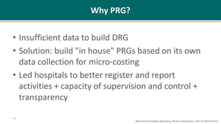 Why PRG?
• Insufficient data to build DRG
• Solution: build "in house" PRGs based on its own
data collection for micro-costing
• Led hospitals to better register and report
activities + capacity of supervision and control +
transparency
14
Brammli-Greenberg, Waitzberg, Perman and Gamzu, 2015 at OECD forum
 