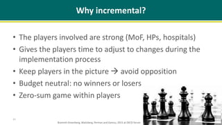 Why incremental?
• The players involved are strong (MoF, HPs, hospitals)
• Gives the players time to adjust to changes during the
implementation process
• Keep players in the picture  avoid opposition
• Budget neutral: no winners or losers
• Zero-sum game within players
15
Brammli-Greenberg, Waitzberg, Perman and Gamzu, 2015 at OECD forum
 