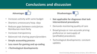 Advantages
• Increases activity with same budget
• Shortens unnecessary hosp. days
• Reduces gaps between costs/prices
Reimburses more fairly
• Increases transparency
• Balanced risk sharing payers/providers
• Simple accounting process
• Less room for gaming and up-coding
• +Technological developments
Disadvantages
• Not applicable for diagnoses that lack
interventional procedures
• Demands monitoring quality of care
• Broad groups or non-accurate pricing:
preference or oversupply of
(profitable) procedures
• Technological developments: constant
updates
16
Conclusions and discussion
Brammli-Greenberg, Waitzberg, Perman and Gamzu, 2015 at OECD forum
 