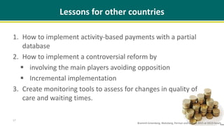 Lessons for other countries
1. How to implement activity-based payments with a partial
database
2. How to implement a controversial reform by
 involving the main players avoiding opposition
 Incremental implementation
3. Create monitoring tools to assess for changes in quality of
care and waiting times.
17
Brammli-Greenberg, Waitzberg, Perman and Gamzu, 2015 at OECD forum
 