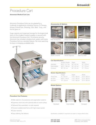 Procedure Cart
Artromick Medical Cart Line




Artromick Procedure Carts can be adapted to a                  Accessories & Options
multitude of applications including Trauma, IV Therapy,
Airway, Critical Care, Dressing, Cast, Med - Surg...and
the list goes on.

Huge capacity and organized storage for the largest bulk
items to the smallest medical supplies is assured with
the Artromick Procedure Cart. To enhance security,
Artromick has included a keyless lock system with every        Bulk Storage Bins           Sharps Container             I.V. Pole
Procedure Cart as a standard feature. No more searching
for keys or changing unreliable locks.




                                                               Waste Container             Tilt Bin Organizer           Slide-Out Shelf



                                                               Cart Specifications
                                                                               Surface Height             Depth                 Width
                                                               Standard        43.5” / 111 cm             24” / 61 cm           31” / 79 cm
                                                               Intermediate    39.5” / 100 cm             24” / 61 cm           31” / 79 cm
                                                               Compact         36” / 91 cm                24” / 61 cm           31” / 79 cm


                                                               Drawer Specifications
                                                                              Height                      Depth                 Width
                                                               Three Inch     3” / 7.6 cm                 17.5” / 45 cm         21.5” / 55 cm
                                                               Six Inch       6.25” / 16 cm               17.5” / 45 cm         21.5” / 55 cm
                                                               Ten Inch       10” / 25 cm                 17.5” / 45 cm         21.5” / 55 cm


                                                               Model Options




Procedure Cart Features

  • Wide selection of accessories and organization systems
  • Expansive work area with optional slide-out work surface
                                                                    Standard                   Intermediate                    Compact
  • Delivered fully assembled, no tools required
  • Precision-welded steel frame with high-impact panels
  • 5-year warranty

  • Easy ordering, fast delivery                               Specifications, availability & components are subject to change without notice.




www.artromick.com                                              800 848 6462                                     4800 Hilton Corporate Drive
© Artromick, 2008 Form A-175                                   614 864 9966                                     Columbus, Ohio 43232
 