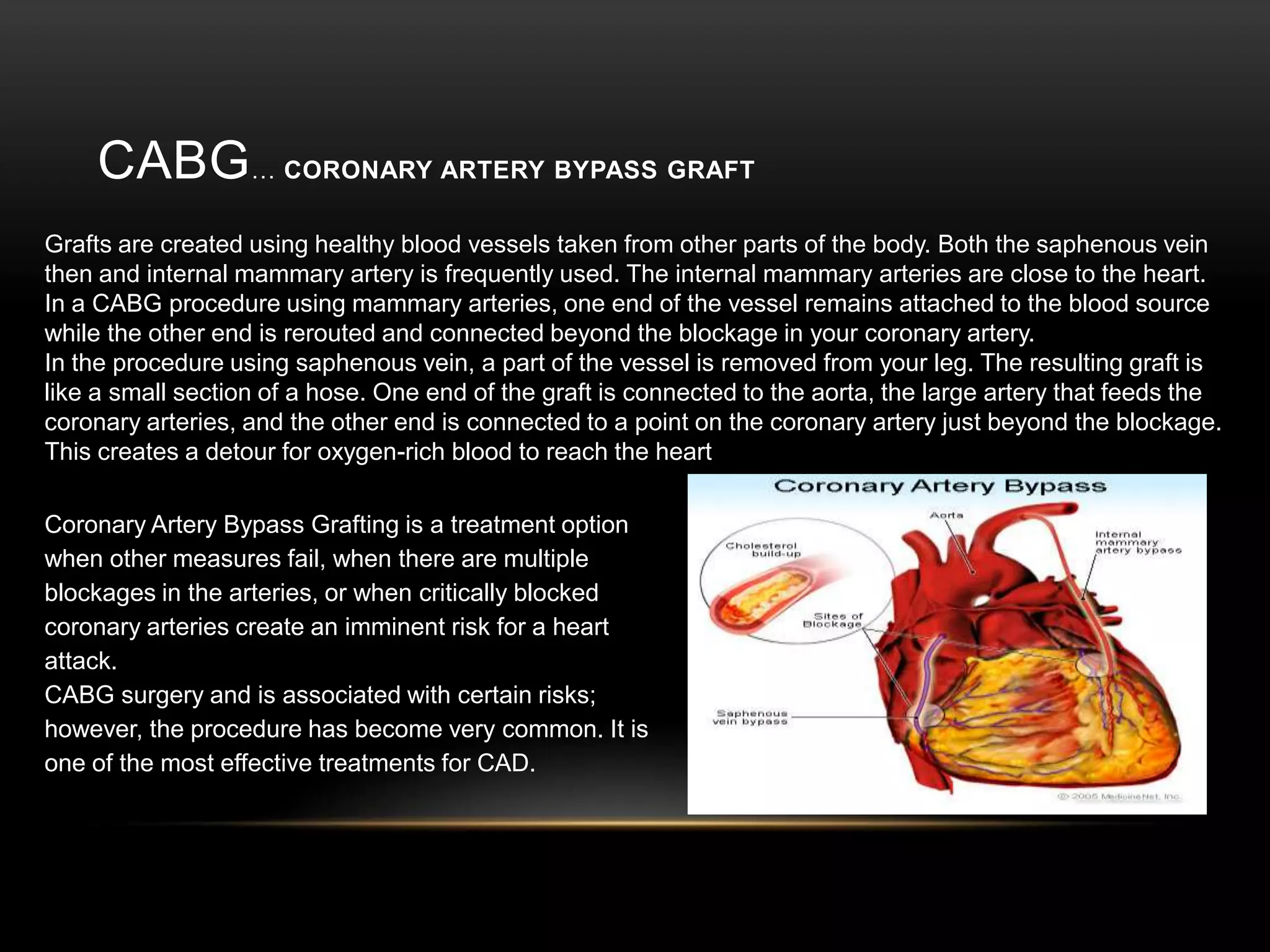 CABG…Coronary Artery Bypass Graft Grafts are created using healthy blood vessels taken from other parts of the body. Both the saphenous vein then and internal mammary artery is frequently used. The internal mammary arteries are close to the heart. In a CABG procedure using mammary arteries, one end of the vessel remains attached to the blood source while the other end is rerouted and connected beyond the blockage in your coronary artery.In the procedure using saphenous vein, a part of the vessel is removed from your leg. The resulting graft is like a small section of a hose. One end of the graft is connected to the aorta, the large artery that feeds the coronary arteries, and the other end is connected to a point on the coronary artery just beyond the blockage. This creates a detour for oxygen-rich blood to reach the heartCoronary Artery Bypass Grafting is a treatment option when other measures fail, when there are multiple blockages in the arteries, or when critically blocked coronary arteries create an imminent risk for a heart attack. CABG surgery and is associated with certain risks; however, the procedure has become very common. It is one of the most effective treatments for CAD. 