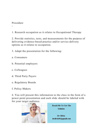 Procedure
:
1. Research occupation as it relates to Occupational Therapy
2. Provide statistics, tests, and measurements for the purpose of
delivering evidence-based practice and/or service delivery
options as it relates to occupation.
3. Adapt the presentation for the following:
a. Consumers
b. Potential employers
c. Colleagues
d. Third Party Payers
e. Regulatory Boards
f. Policy Makers
4. You will present this information to the class in the form of a
power point presentation and each slide should be labeled with
for your target audience.
 