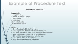 Example of Procedure Text
How to Make Lemon Tea
Ingredients:
1 bag of Teabag
2 pieces of Lemon Orange
2 tsp of sugar
6 Ice Cubes
50 ml of hot water
150 ml of cold water
Steps:
• Brew Tea bag in 50 ml of hot water.
• Add sugar, and then stir until evenly distributed.
• Squeeze the lemon. Then, pour lemon juice into the tea.
• Add ice cubes and add 150 ml of cold water.
• Stir until the lemon juice mixes with the tea.
• Add lemon slices as decoration.
• Ice Lemon Tea is ready to be served.
 