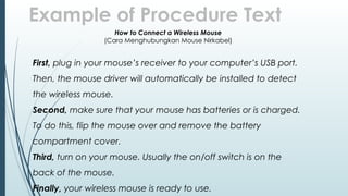 Example of Procedure Text
How to Connect a Wireless Mouse
(Cara Menghubungkan Mouse Nirkabel)
First, plug in your mouse’s receiver to your computer’s USB port.
Then, the mouse driver will automatically be installed to detect
the wireless mouse.
Second, make sure that your mouse has batteries or is charged.
To do this, flip the mouse over and remove the battery
compartment cover.
Third, turn on your mouse. Usually the on/off switch is on the
back of the mouse.
Finally, your wireless mouse is ready to use.
 