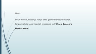 Note :
Untuk manual, biasanya hanya berisi goal dan steps/instruction,
tanpa material seperti contoh procedure text “How to Connect a
Wireless Mouse”
 