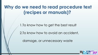 Why do we need to read procedure text
(recipes or manuals)?
1.To know how to get the best result
2.To know how to avoid an accident,
damage, or unnecessary waste
 