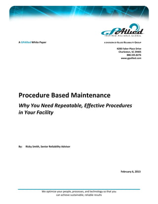 We optimize your people, processes, and technology so that you
can achieve sustainable, reliable results
A GPAllied White Paper
Procedure Based Maintenance
Why You Need Repeatable, Effective Procedures
in Your Facility
By: Ricky Smith, Senior Reliability Advisor
February 6, 2013
A DIVISION OF ALLIED RELIABILITY GROUP
4200 Faber Place Drive
Charleston, SC 29405
888.335.8276
www.gpallied.com
 