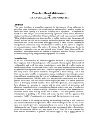 Procedure Based Maintenance
                                           By:
                    Jack R. Nicholas, Jr., P.E., CMRP of MQS LLC


Abstract
This paper introduces a compelling argument for development of and adherence to
procedure based maintenance when implementing and executing a modern program to
ensure maximum capacity of a plant and reliability of its equipment. The argument is
based on a new analysis of four (4) statistically significant failure profile distribution
studies over the period of the last 40 years, the latest of which was completed in 2001.
While all of the studies involve failure profiles in mobile platforms (two for commercial
aircraft, and one each for surface warships and nuclear powered attack submarines) the
conclusions that can be drawn from them apply equally to fixed facilities, commercial
transportation systems and utility infrastructures of all types. It also applies to categories
of equipment such as motors. The author will estimate the odds of ensuring a decline in
reliability by assuming what we used to think were “truisms” about failure profiles in
equipment. Several case studies are included to emphasize how these findings cross over
to manufacturing, utility, and government equipment and systems.

Introduction
In the field of maintenance the traditional approach has been to rely upon the intuitive
knowledge and skill of the crafts-persons who conduct it. There is a great deal of pride of
workmanship and, in all too many organizations, a great deal of psychic income in
addition to significant overtime pay for successful emergency repairs to return equipment
to operation after unplanned shutdowns. There is a mystique that accompanies all of this
that many skilled crafts-person would like management to believe firmly. That is that
there are too many variables in maintenance, making compliance with written procedures
impossible and impractical; that the “way we’ve always done it” is the best and only way
to conduct maintenance. This idea spills over into preventive maintenance, also. Crafts-
persons believe that their own intuitive knowledge is preferable to a written procedure
and/or a thoroughly defined checklist. Aside from these problems, most organizations
have allocated no resources to creation and on-going support of procedures and
checklists. Accordingly these organization are beating on the wrong way of conducting
maintenance in order to assure reliability. This results in at least a lost opportunity for
increased profits from existing assets and at worst a fatal management omission.
Management is gambling with profits and losing big time with the approach that
emphasizes “pride” of workmanship over an approach that has been proven to work.

Lost in all of this is the concept of ensuring and sustaining reliability as both corrective
and preventive maintenance is performed. Ideas about how things fail that we used to rely
upon as a basis for preventive maintenance have been shown in the four failure profile
studies over the past 40 years to apply to only a minor percentage of failures. In gambling
terms, this means that odds are very long against a “win.” From this it can be shown that
time directed maintenance, in general, also should apply to only a minor portion of



                                              1
 