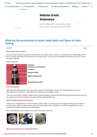 11/17/2019 What are the procedures to locate cable faults and Types of cable testing - Electrical - Industrial Automation, PLC Programming, sc…
https://automationforum.in/t/what-are-the-procedures-to-locate-cable-faults-and-types-of-cable-testing/6903 1/3
Instrumentation Automation Electrical Interview Questions Blog Quiz
ADVERTISEMENT
What are the procedures to locate cable faults and Types of cable
testing
Website Gratis
Selamanya
Daftar sekarang! Tanpa biaya, tanpa
kartu kredit, termasuk bantuan lokal.Sitebeat Indonesia
ashlin Aug 2
Why Cable testing is needed
The power supply networks are growing continuously so the quality of power cables is an important factor. Cable testing must be
done so that we could determine the condition of the power system, so by this, we could detect cable failures and we can improve
the system reliability.
Cable components
Power cable testing
High voltage DC withstand test is the most common method of cable testing , this test can only detect defects which are
associated with the conduction, so the defects were detected by the leakage currents
The most common fault in dielectric cables is due to ‘partial discharge’ to perform the partial discharge test the equipment used was
very expensive so acoustic equipment are used to do the partial discharge test
Types of cables and their characteristics
Cables can be classified into low, medium and high voltage cables, so according to the cable types the testing and maintenance
are done, three-conductor cable has been used in the lower voltage range. Nowadays we use XLPE insulated because of the
quality of the insulation material and it is well designed
Due to these features, these cables can be used for extra-high voltage level
What are the procedures for cable fault location
 
