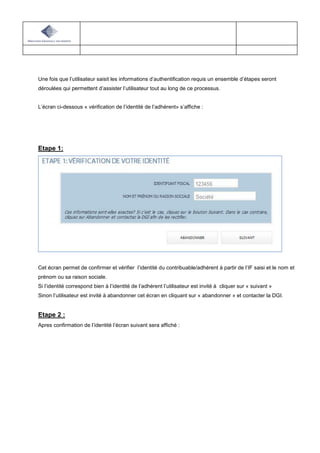 Une fois que l’utilisateur saisit les informations d’authentification requis un ensemble d’étapes seront
déroulées qui permettent d’assister l’utilisateur tout au long de ce processus.
L’écran ci-dessous « vérification de l’identité de l’adhérent» s’affiche :
Etape 1:
Cet écran permet de confirmer et vérifier l’identité du contribuable/adhérent à partir de l’IF saisi et le nom et
prénom ou sa raison sociale.
Si l’identité correspond bien à l’identité de l’adhérent l’utilisateur est invité à cliquer sur « suivant »
Sinon l’utilisateur est invité à abandonner cet écran en cliquant sur « abandonner » et contacter la DGI.
Etape 2 :
Apres confirmation de l’identité l’écran suivant sera affiché :
 