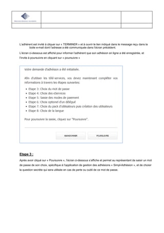 L’adhèrent est invité à cliquer sur « TERMINER » et à ouvrir le lien indiqué dans le message reçu dans la
boite e-mail dont l’adresse a été communiquée dans l’écran précédent.
L’écran ci-dessous est affiché pour informer l’adhérent que son adhésion en ligne a été enregistrée, et
l’invite à poursuivre en cliquant sur « poursuivre »
Etape 3 :
Après avoir cliqué sur « Poursuivre », l’écran ci-dessous s’affiche et permet au représentant de saisir un mot
de passe de son choix, spécifique à l’application de gestion des adhésions « Simpl-Adhésion », et de choisir
la question secrète qui sera utilisée en cas de perte ou oubli de ce mot de passe.
 