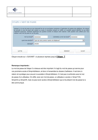 Cliquer ensuite sur « SUIVANT » à plusieurs reprises jusqu’à l’étape 7
Remarque importante :
Le mot de passe de l’étape 3 ci-dessus est très important. Il s’agit du mot de passe qui servira pour
vos prochains accès à Simpl-Adhésion, et donc à l’ensemble du dossier d’adhésion. Il est donc à
retenir et à protéger pour pouvoir re-accéder à Simpl-Adhésion. Il n’est pas à confondre avec le mot
de passe d’un utilisateur. En effet, avec son mot de passe, un utilisateur a accès à Simpl-TVA,
Simpl-IS ou Simpl-IR, mais ne peut avoir accès à Simpl-Adhésion que si le présent mot de passe lui a
été communiqué.
 