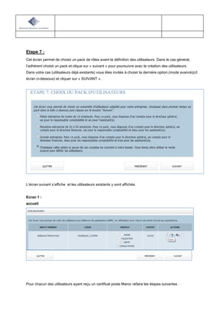 Etape 7 :
Cet écran permet de choisir un pack de rôles avant la définition des utilisateurs. Dans le cas général,
l’adhérent choisit un pack et clique sur « suivant » pour poursuivre avec la création des utilisateurs.
Dans votre cas (utilisateurs déjà existants) vous êtes invités à choisir la dernière option (mode avancé)(cf.
écran ci-dessous) et cliquer sur « SUIVANT ».
L’écran suivant s’affiche et les utilisateurs existants y sont affichés.
Ecran 1 :
accueil
Pour chacun des utilisateurs ayant reçu un certificat poste Maroc refaire les étapes suivantes :
 