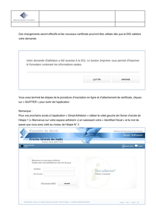 Ces changements seront effectifs et les nouveaux certificats pourront être utilisés dès que la DGI validera
votre demande.
Vous avez terminé les étapes de la procédure d’inscription en ligne et d’attachement de certificats, cliquez
sur « QUITTER » pour sortir de l’application
Remarque :
Pour vos prochains accès à l’application « Simpl-Adhésion » utiliser le volet gauche de l’écran d’accès de
l’étape 1 (« Bienvenue sur votre espace adhérent ») en saisissant votre « Identifiant fiscal » et le mot de
passe que vous avez créé au niveau de l’étape N° 3
 