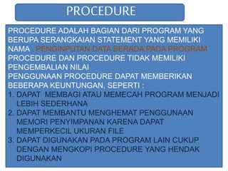 PROCEDURE
PROCEDURE ADALAH BAGIAN DARI PROGRAM YANG
BERUPA SERANGKAIAN STATEMENT YANG MEMILIKI
NAMA , PENGINPUTAN DATA BERADA PADA PROGRAM
PROCEDURE DAN PROCEDURE TIDAK MEMILIKI
PENGEMBALIAN NILAI
PENGGUNAAN PROCEDURE DAPAT MEMBERIKAN
BEBERAPA KEUNTUNGAN, SEPERTI :
1. DAPAT MEMBAGI ATAU MEMECAH PROGRAM MENJADI
LEBIH SEDERHANA
2. DAPAT MEMBANTU MENGHEMAT PENGGUNAAN
MEMORI PENYIMPANAN KARENA DAPAT
MEMPERKECIL UKURAN FILE
3. DAPAT DIGUNAKAN PADA PROGRAM LAIN CUKUP
DENGAN MENGKOPI PROCEDURE YANG HENDAK
DIGUNAKAN
 