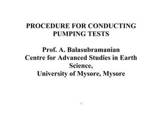 1
PROCEDURE FOR CONDUCTING
PUMPING TESTS
Prof. A. Balasubramanian
Centre for Advanced Studies in Earth
Science,
University of Mysore, Mysore
 