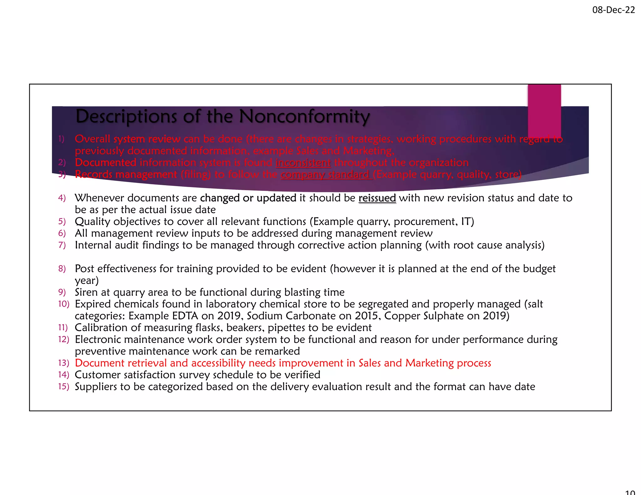 08-Dec-22
Descriptions of the Nonconformity
1) Overall system review can be done (there are changes in strategies, working procedures with regard to
previously documented information, example Sales and Marketing,
2) Documented information system is found inconsistent throughout the organization
3) Records management (filing) to follow the company standard (Example quarry, quality, store)
4) Whenever documents are changed or updated it should be reissued with new revision status and date to
be as per the actual issue date
5) Quality objectives to cover all relevant functions (Example quarry, procurement, IT)
6) All management review inputs to be addressed during management review
7) Internal audit findings to be managed through corrective action planning (with root cause analysis)
8) Post effectiveness for training provided to be evident (however it is planned at the end of the budget
year)
9) Siren at quarry area to be functional during blasting time
10) Expired chemicals found in laboratory chemical store to be segregated and properly managed (salt
categories: Example EDTA on 2019, Sodium Carbonate on 2015, Copper Sulphate on 2019)
11) Calibration of measuring flasks, beakers, pipettes to be evident
12) Electronic maintenance work order system to be functional and reason for under performance during
preventive maintenance work can be remarked
13) Document retrieval and accessibility needs improvement in Sales and Marketing process
14) Customer satisfaction survey schedule to be verified
15) Suppliers to be categorized based on the delivery evaluation result and the format can have date
 