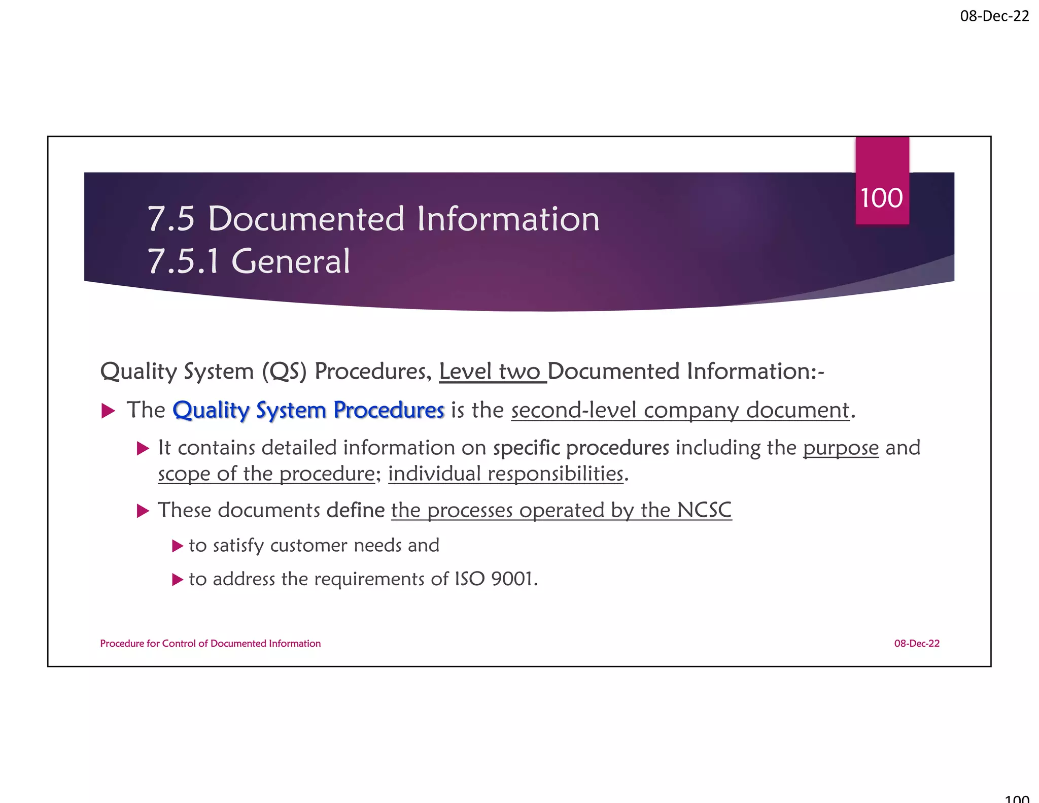 08-Dec-22
7.5 Documented Information
7.5.1 General
Quality System (QS) Procedures, Level two Documented Information:-
 The Quality System Procedures is the second-level company document.
 It contains detailed information on specific procedures including the purpose and
scope of the procedure; individual responsibilities.
 These documents define the processes operated by the NCSC
 to satisfy customer needs and
 to address the requirements of ISO 9001.
08-Dec-22
Procedure for Control of Documented Information
100
 