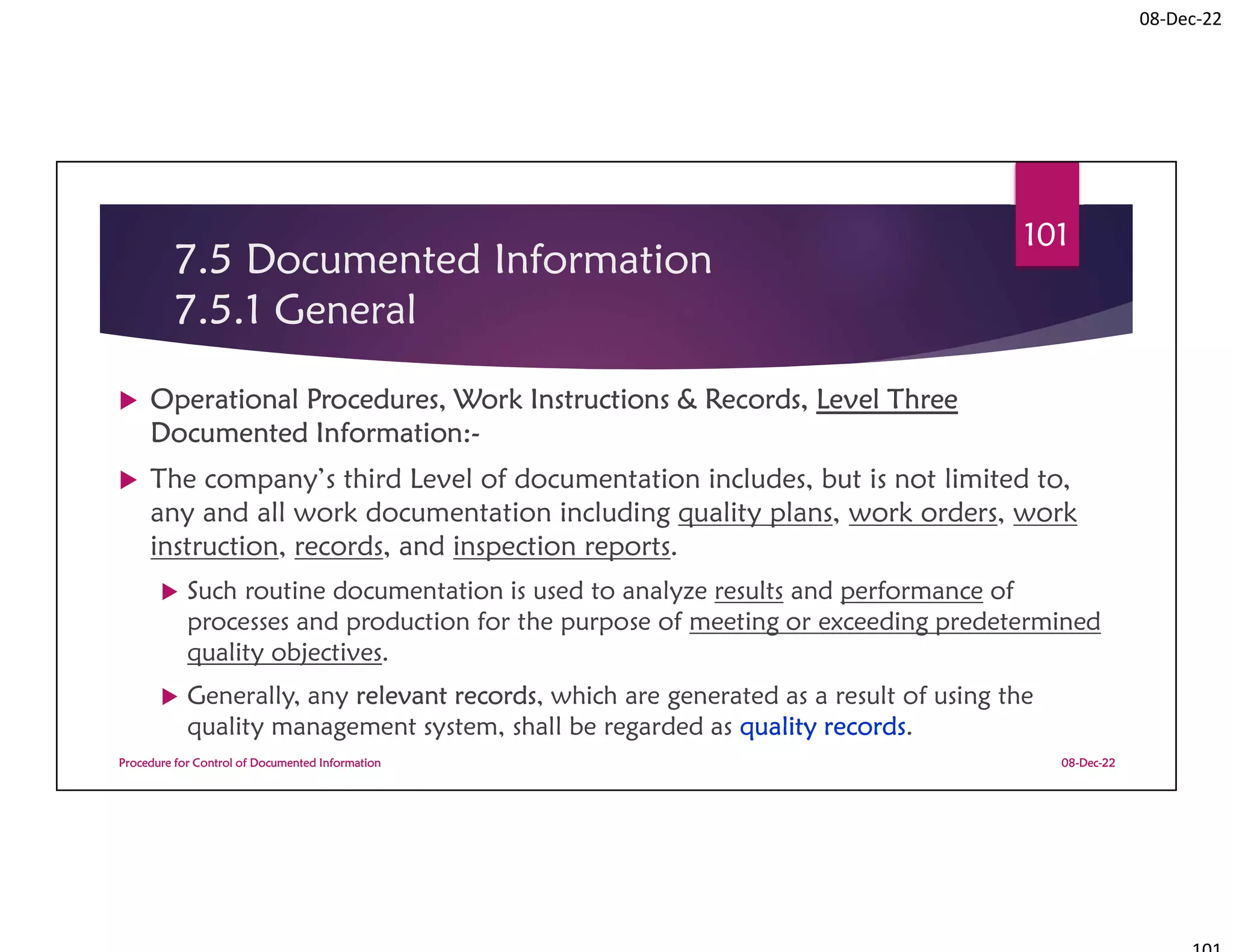 08-Dec-22
7.5 Documented Information
7.5.1 General
 Operational Procedures, Work Instructions & Records, Level Three
Documented Information:-
 The company’s third Level of documentation includes, but is not limited to,
any and all work documentation including quality plans, work orders, work
instruction, records, and inspection reports.
 Such routine documentation is used to analyze results and performance of
processes and production for the purpose of meeting or exceeding predetermined
quality objectives.
 Generally, any relevant records, which are generated as a result of using the
quality management system, shall be regarded as quality records.
08-Dec-22
Procedure for Control of Documented Information
101
 