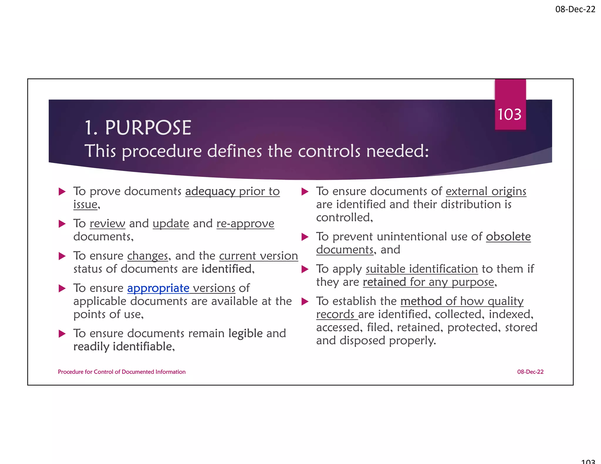 08-Dec-22
1. PURPOSE
This procedure defines the controls needed:
 To prove documents adequacy prior to
issue,
 To review and update and re-approve
documents,
 To ensure changes, and the current version
status of documents are identified,
 To ensure appropriate versions of
applicable documents are available at the
points of use,
 To ensure documents remain legible and
readily identifiable,
 To ensure documents of external origins
are identified and their distribution is
controlled,
 To prevent unintentional use of obsolete
documents, and
 To apply suitable identification to them if
they are retained for any purpose,
 To establish the method of how quality
records are identified, collected, indexed,
accessed, filed, retained, protected, stored
and disposed properly.
08-Dec-22
Procedure for Control of Documented Information
103
 