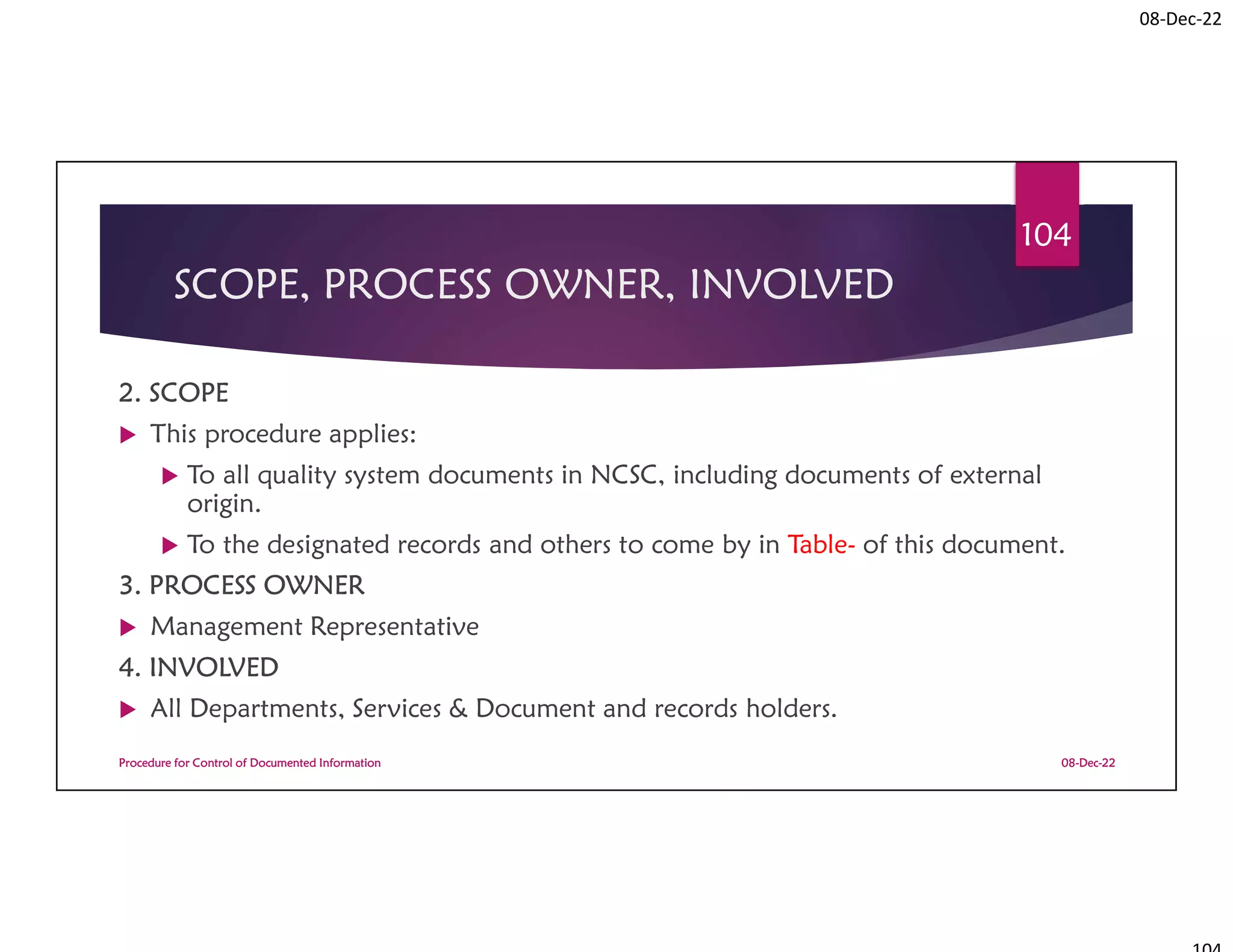 08-Dec-22
SCOPE, PROCESS OWNER, INVOLVED
2. SCOPE
 This procedure applies:
 To all quality system documents in NCSC, including documents of external
origin.
 To the designated records and others to come by in Table- of this document.
3. PROCESS OWNER
 Management Representative
4. INVOLVED
 All Departments, Services & Document and records holders.
08-Dec-22
Procedure for Control of Documented Information
104
 