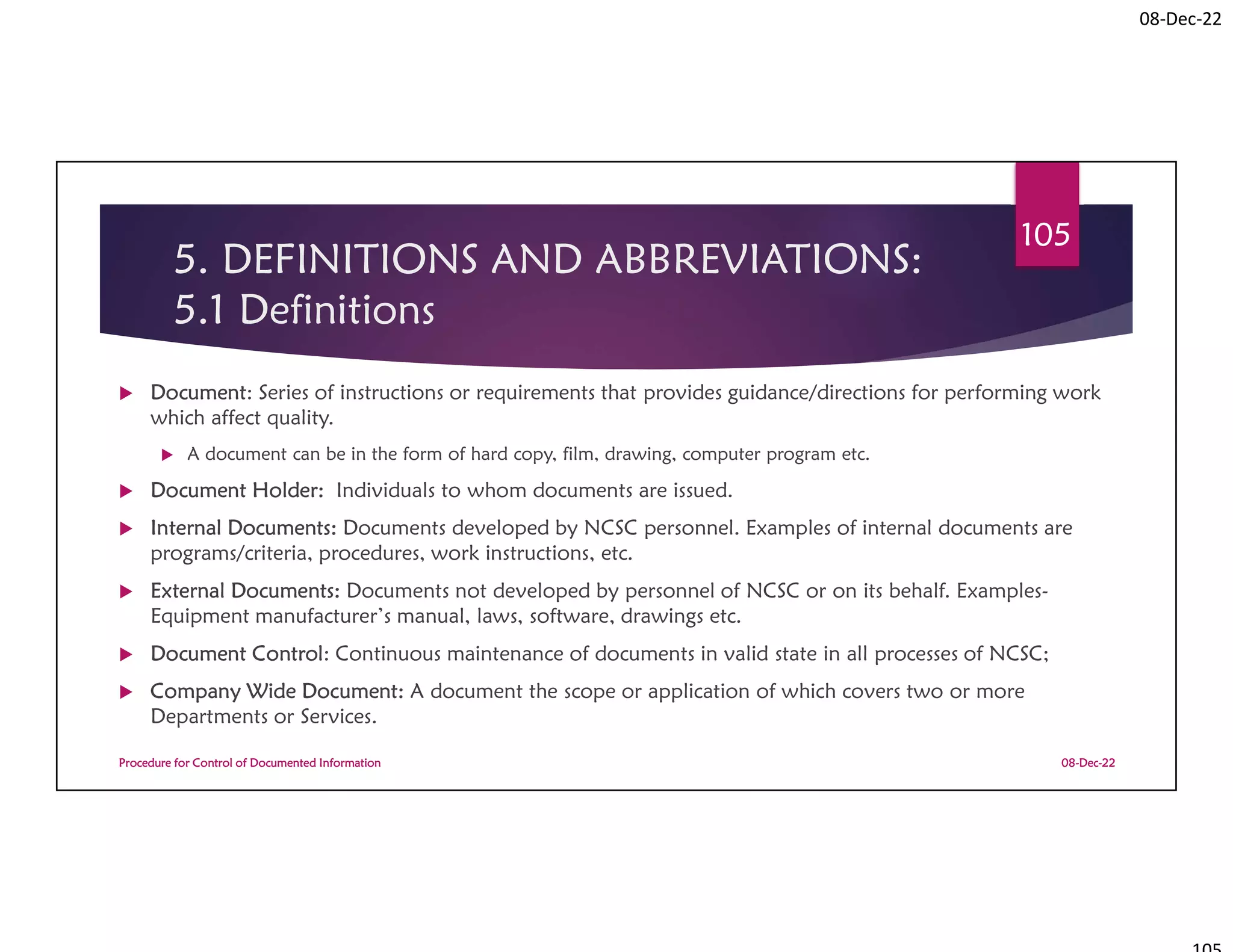 08-Dec-22
5. DEFINITIONS AND ABBREVIATIONS:
5.1 Definitions
 Document: Series of instructions or requirements that provides guidance/directions for performing work
which affect quality.
 A document can be in the form of hard copy, film, drawing, computer program etc.
 Document Holder: Individuals to whom documents are issued.
 Internal Documents: Documents developed by NCSC personnel. Examples of internal documents are
programs/criteria, procedures, work instructions, etc.
 External Documents: Documents not developed by personnel of NCSC or on its behalf. Examples-
Equipment manufacturer’s manual, laws, software, drawings etc.
 Document Control: Continuous maintenance of documents in valid state in all processes of NCSC;
 Company Wide Document: A document the scope or application of which covers two or more
Departments or Services.
08-Dec-22
Procedure for Control of Documented Information
105
 